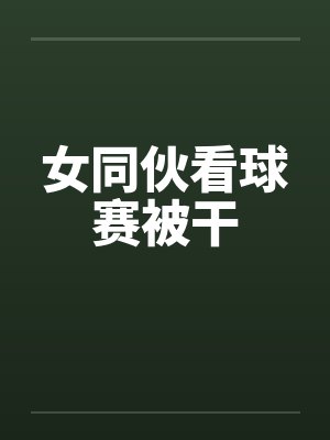 女同伙看球赛被干